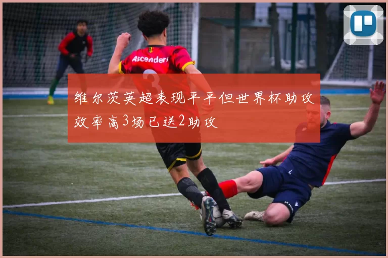 维尔茨英超表现平平但世界杯助攻效率高3场已送2助攻