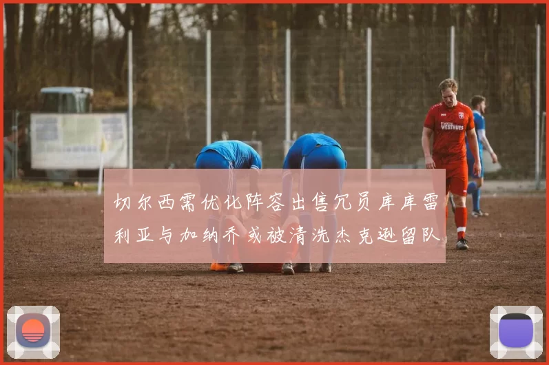 切尔西需优化阵容出售冗员库库雷利亚与加纳乔或被清洗杰克逊留队
