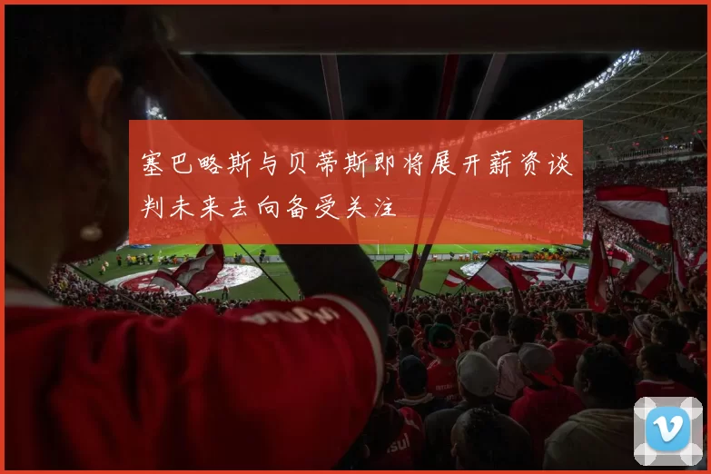 塞巴略斯与贝蒂斯即将展开薪资谈判未来去向备受关注