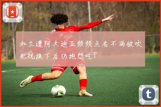 加兰遭阿夫迪亚频频点名不满被吹犯规换下后仍抱怨吃T