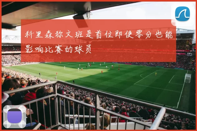 科里森称文班是首位即使零分也能影响比赛的球员
