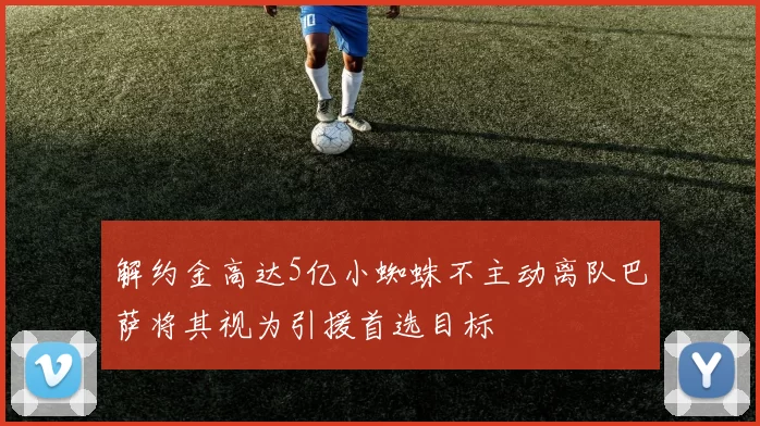 解约金高达5亿小蜘蛛不主动离队巴萨将其视为引援首选目标