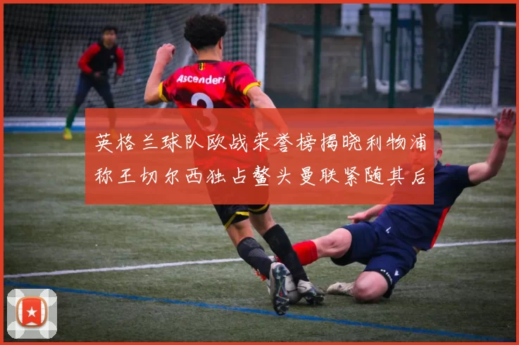 英格兰球队欧战荣誉榜揭晓利物浦称王切尔西独占鳌头曼联紧随其后