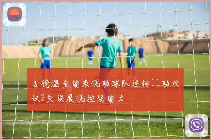 古德温全能表现助球队逆转11助攻仅2失误展现控场能力