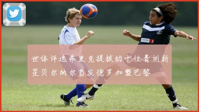 世体评选弗里克提拔的十位青训新星贝尔纳尔首发德罗加盟巴黎