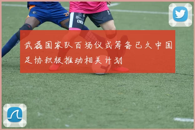 武磊国家队百场仪式筹备已久中国足协积极推动相关计划