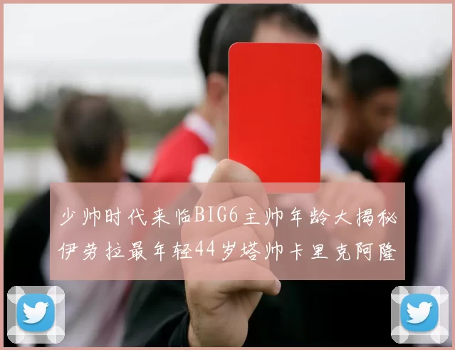 少帅时代来临BIG6主帅年龄大揭秘伊劳拉最年轻44岁塔帅卡里克阿隆索齐聚