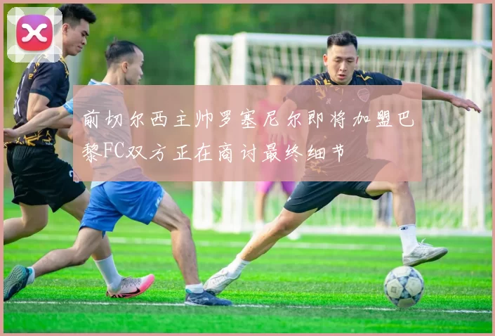 前切尔西主帅罗塞尼尔即将加盟巴黎FC双方正在商讨最终细节