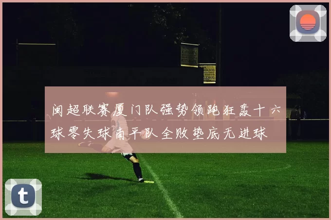 闽超联赛厦门队强势领跑狂轰十六球零失球南平队全败垫底无进球