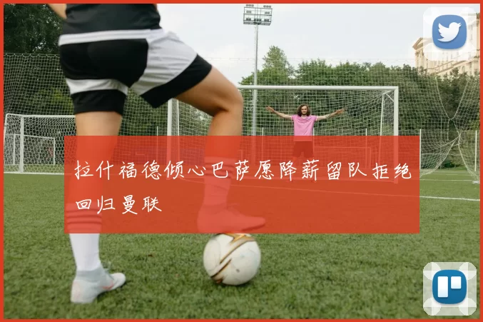 拉什福德倾心巴萨愿降薪留队拒绝回归曼联