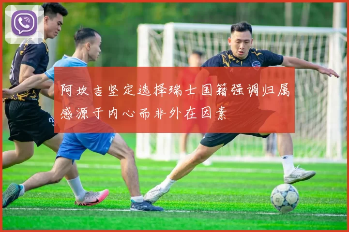 阿坎吉坚定选择瑞士国籍强调归属感源于内心而非外在因素