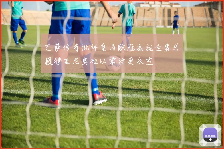 巴萨传奇批评皇马欧冠成就全靠外援穆里尼奥难以掌控更衣室