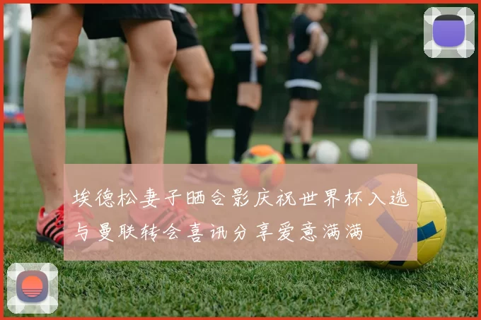 埃德松妻子晒合影庆祝世界杯入选与曼联转会喜讯分享爱意满满