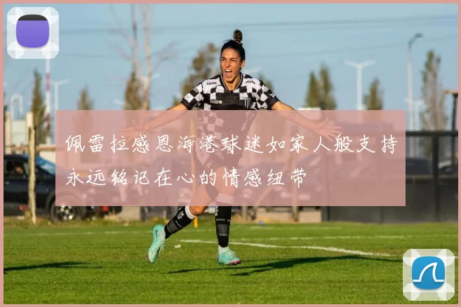 佩雷拉感恩海港球迷如家人般支持永远铭记在心的情感纽带