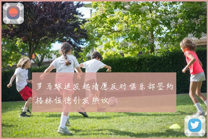 罗马球迷发起请愿反对俱乐部签约格林伍德引发热议