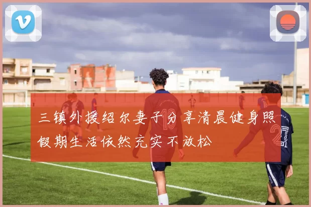 三镇外援绍尔妻子分享清晨健身照假期生活依然充实不放松